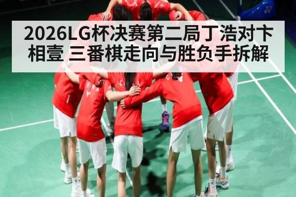2026LG杯决赛第二局丁浩对卞相壹 三番棋走向与胜负手拆解