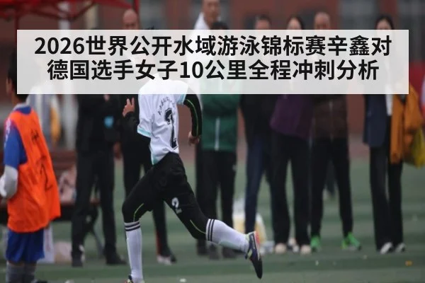 2026世界公开水域游泳锦标赛辛鑫对德国选手女子10公里全程冲刺分析