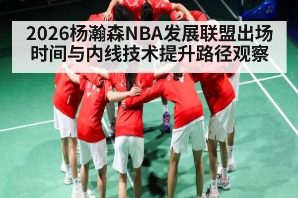 2026杨瀚森NBA发展联盟出场时间与内线技术提升路径观察
